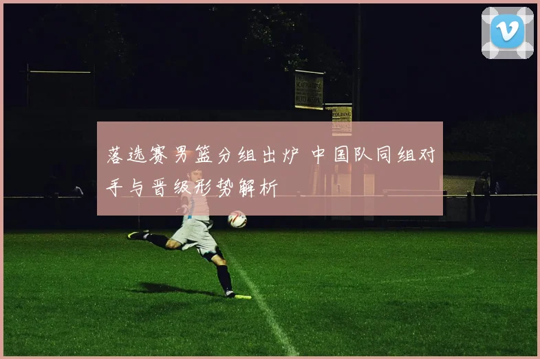 落选赛男篮分组出炉 中国队同组对手与晋级形势解析