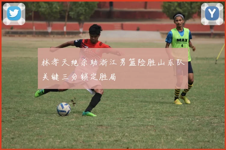 林孝天绝杀助浙江男篮险胜山东队关键三分锁定胜局