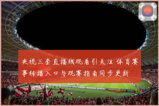 央视三套直播线观看引关注 体育赛事转播入口与观赛指南同步更新